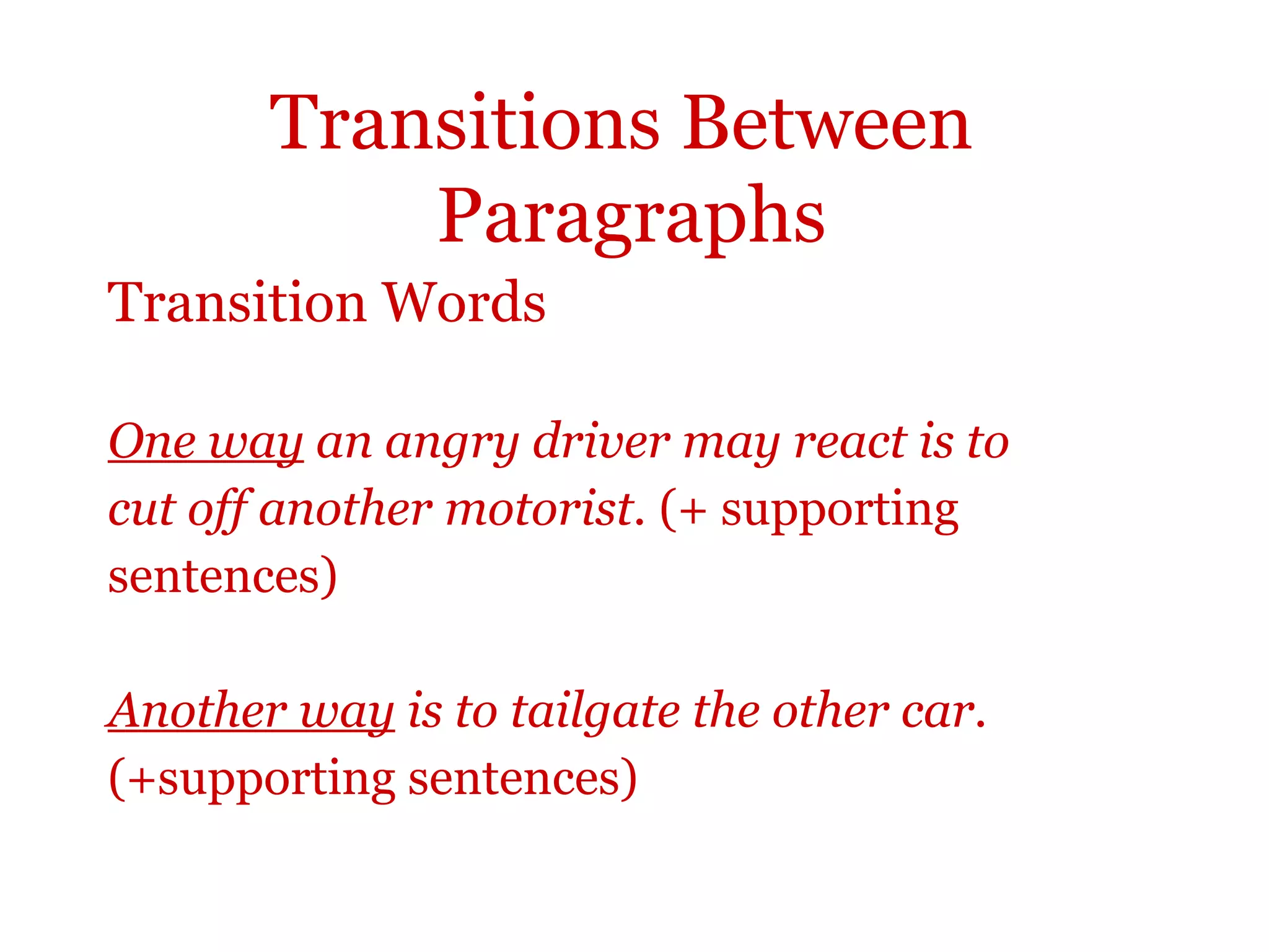 Transitions Between
Paragraphs
Transition Words
One way an angry driver may react is to
cut off another motorist. (+ supporting
sentences)
Another way is to tailgate the other car.
(+supporting sentences)
 