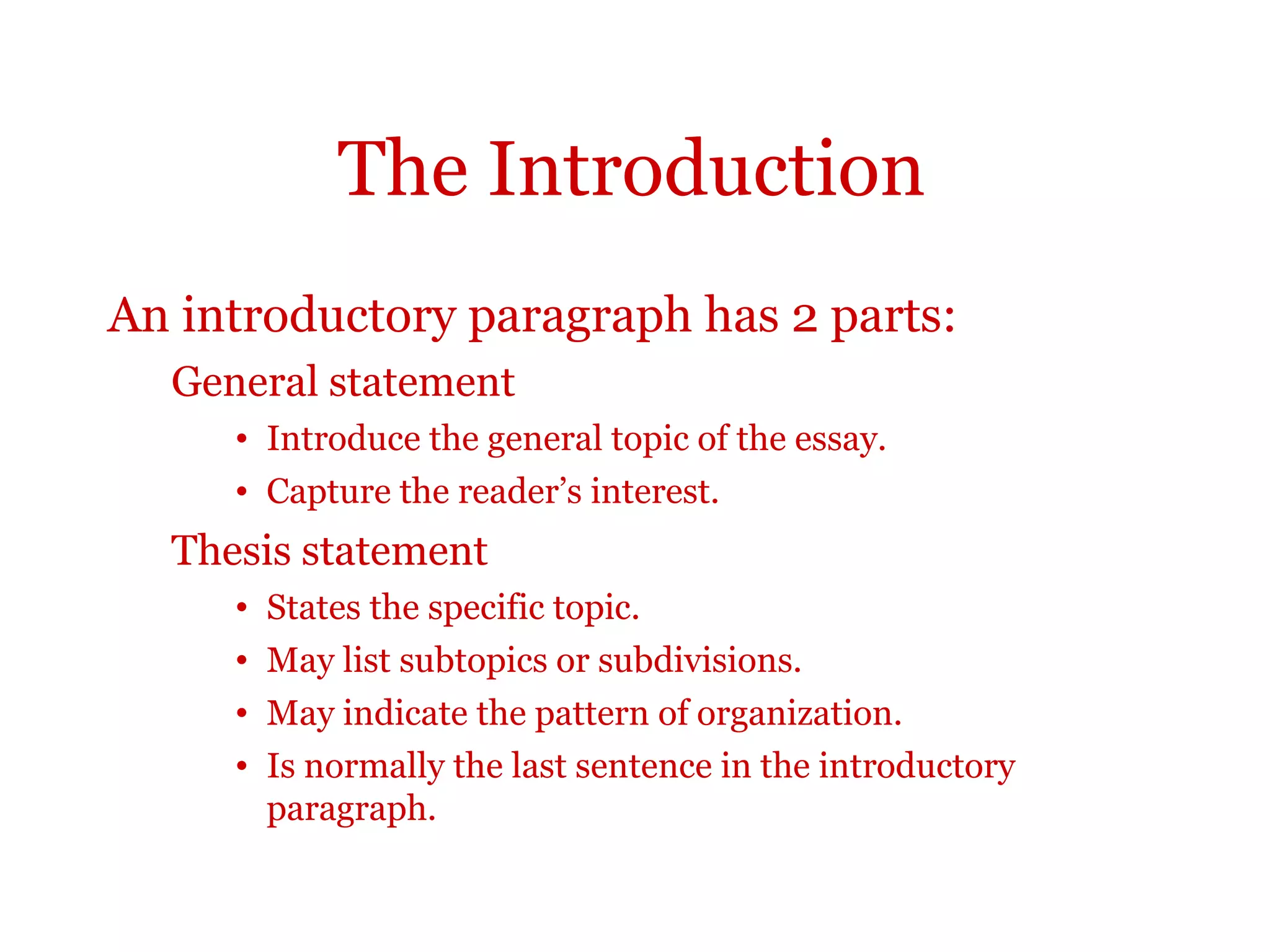The Introduction
An introductory paragraph has 2 parts:
General statement
• Introduce the general topic of the essay.
• Capture the reader’s interest.
Thesis statement
• States the specific topic.
• May list subtopics or subdivisions.
• May indicate the pattern of organization.
• Is normally the last sentence in the introductory
paragraph.
 