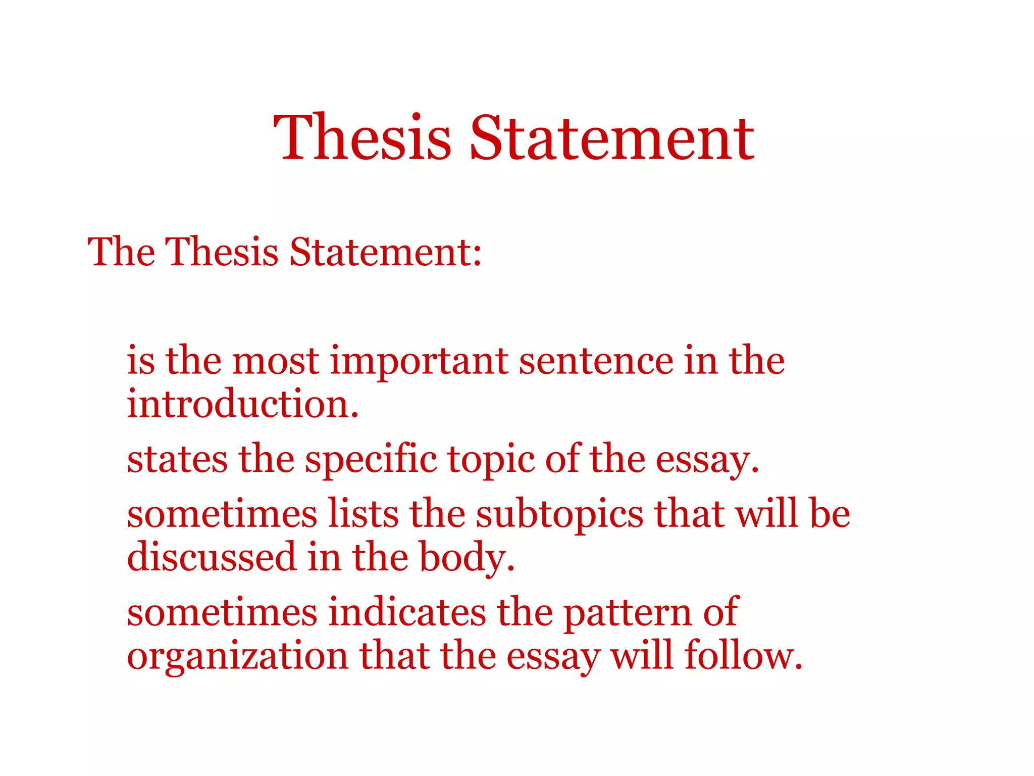Thesis Statement
The Thesis Statement:
is the most important sentence in the
introduction.
states the specific topic of the essay.
sometimes lists the subtopics that will be
discussed in the body.
sometimes indicates the pattern of
organization that the essay will follow.
 