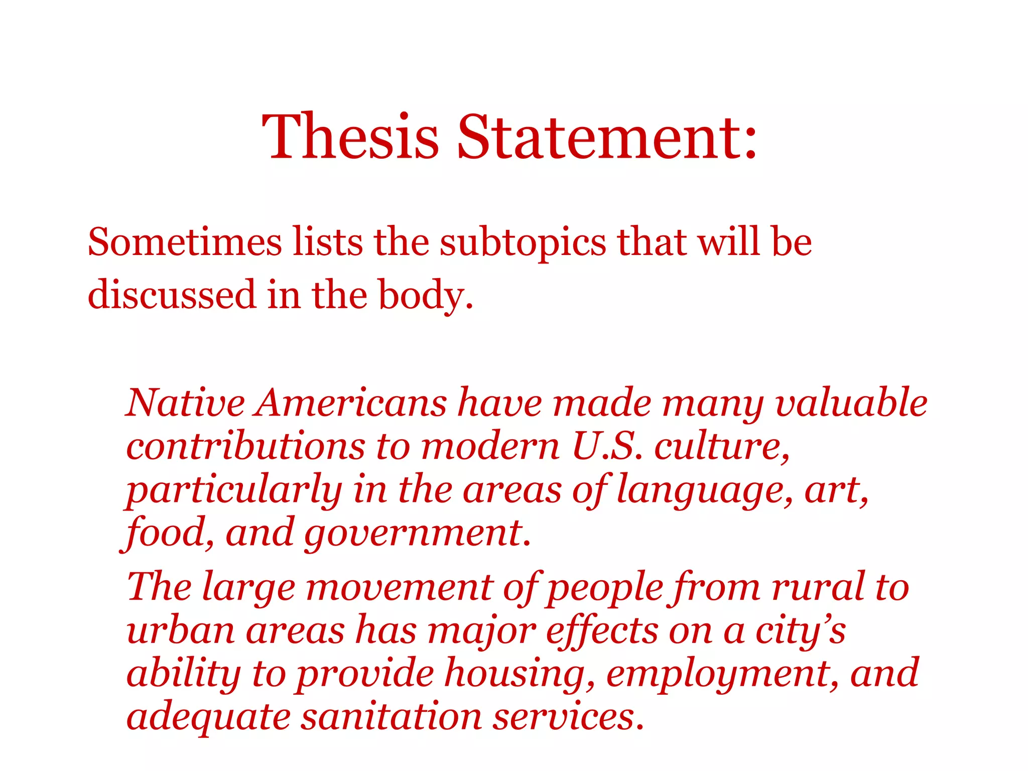 Thesis Statement:
Sometimes lists the subtopics that will be
discussed in the body.
Native Americans have made many valuable
contributions to modern U.S. culture,
particularly in the areas of language, art,
food, and government.
The large movement of people from rural to
urban areas has major effects on a city’s
ability to provide housing, employment, and
adequate sanitation services.
 