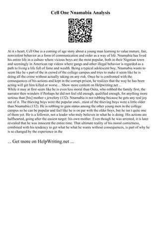Cell One Nnamabia Analysis
At it s heart, Cell One is a coming of age story about a young man learning to value mature, fair,
nonviolent behavior as a form of communication and order as a way of life. Nnamabia has lived
his entire life in a culture where vicious boys are the most popular, both in their Nigerian town
and seemingly in American rap videos where gangs and other illegal behavior is regarded as a
path to living a life full of fame and wealth. Being a typical adolescent boy, Nnamabia wants to
seem like he s part of the in crowd of the college campus and tries to make it seem like he is
doing all the crime without actually taking on any risk. Once he is confronted with the
consequences of his actions and kept in the corrupt prison, he realizes that the way he has been
acting will get him killed or worse.... Show more content on Helpwriting.net ...
While it may at first seem like he is even less moral than Osita, who robbed the family first, the
narrator then wonders if Perhaps he did not feel old enough, qualified enough, for anything more
serious than [his] mother s jewelery (132). Nnamabia is not robbing because he gets any real joy
out of it. The thieving boys were the popular ones...most of the thieving boys were a little older
than Nnamabia (132). He is robbing to gain status among the other young men in the college
campus so he can be popular and feel like he is on par with the older boys, but he isn t quite one
of them yet. He is a follower, not a leader who truly believes in what he is doing. His actions are
halfhearted, going after the easiest target: his own mother. Even though he was arrested, it is later
revealed that he was innocent the entire time. That ultimate reality of his moral correctness,
combined with his tendency to get what he what he wants without consequences, is part of why he
is so changed by the experience in the
... Get more on HelpWriting.net ...
 