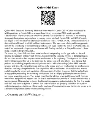 Quinte Mri Essay
Quinte MRI Executive Summary Brenton Cooper Medical Centre (BCMC) has outsourced its
MRI operations to Quinte MRI, a seasoned and highly recognized MRI service provider.
Unfortunately, after six weeks of operations Quinte MRI s leased MRI machine is not meeting
its expected outputs as projected and is causing concern to both Quinte MRI and BCMC which
has begun to lose revenue via referrals away from its clinic. Further, BCMC s reputation is now at
risk which could result in additional loses to the centre. The root cause of the problem appears to
lie with the scheduling of the scanning operations. Dr. Syed Haider, the owner of Quinte MRI, has
tasked his business development coordinators with finding a solution to this problem and... Show
more content on Helpwriting.net ...
Each scan may have different times associated with it depending on the type to be performed,
limiting the capacity of the overall process. Each step in the scanning process is dependent upon
the previous one therefore improvements need to start at the beginning. The objective here is to
improve the process flow up to the point that the actual scan will take place. I also believe that
patients are not being properly screened prior to arrival which is causing Quinte MRI losses in
revenue and time. If a patient turns up and has to be turned away, or rescheduled for misdiagnosis
there is a resulting disruption in the flow of patients which will impact the schedule and process
and ultimately the pocket and reputation of the company. Further, it appears that the technologist
is engaged in performing pre screening services and this is a highly paid employee who should
not be pre screening patients. This tasked could best be left to a lower paid trained staff. From an
operational perspective it appears that the initial implementation process of the new machine had a
learning curve. This resulted in longer lead times for processing patients during the first few weeks
until Jeff had found a rhythm. It appears that Jeff was either not properly trained or did not have
sufficient experience in the use of that model machine. Communication, and barriers to, seems to be
a fundamental problem in the whole scanning process.
... Get more on HelpWriting.net ...
 