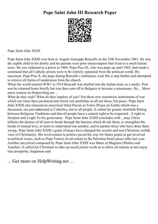 Pope Saint John III Research Paper
Pope Saint John XXIII
Pope Saint John XXIII was born as Angelo Guiseppe Roncalli on the 25th November 1881. He was
the eighth child in his family and his parents were poor sharecroppers that lived in a small Italian
town. He was ordained as a priest in 1904. Pope Pius IX, who was pope up until 1903, had made a
command that all Catholic priests were to be entirely separated from the political world. His
successor, Pope Pius X, the pope during Roncalli s ordination, took this a step further and attempted
to remove all forms of modernism from the church.
When the world entered WW1 in 1914 Roncalli was drafted into the Italian army as a medic. Post
war he returned home briefly but was then sent off to Bulgaria to become a missionary. He ... Show
more content on Helpwriting.net ...
What do they seek? What do they implore of you? Not these new monstrous instruments of war
which our times have produced and which can annihilate us all not these, but peace. Pope Saint
John XXIII also released an encyclical titled Pacem in Terris (Peace on Earth) which was a
document, not just addressed to Catholics, but to all people. It called for greater interfaith Dialog
between Religious Traditions and that all people have a natural right to be respected , A right to
freedom and a right To his good name . Pope Saint John XXIII concludes with ...may Christ
inflame the desires of all men to break through the barriers which divide them, to strengthen the
bonds of mutual love, to learn to understand one another, and to pardon those who have done them
wrong. Pope Saint John XXIII s goals of peace have changed the secular and non Christians worlds
view of Christianity. His involvement in politics paved the way for future popes to get involved
in political issues, such as Pope Francis involvement in the Palestine/Israel peace talks last year.
Another encyclical composed by Pope Saint John XXIII was Mater et Magistra (Mother and
Teacher). It called for Christians to take up social justice work as to allow all nations at last enjoy
true prosperity, happiness and
... Get more on HelpWriting.net ...
 