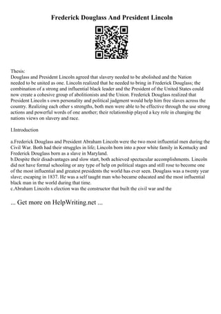 Frederick Douglass And President Lincoln
Thesis:
Douglass and President Lincoln agreed that slavery needed to be abolished and the Nation
needed to be united as one. Lincoln realized that he needed to bring in Frederick Douglass; the
combination of a strong and influential black leader and the President of the United States could
now create a cohesive group of abolitionists and the Union. Frederick Douglass realized that
President Lincoln s own personality and political judgment would help him free slaves across the
country. Realizing each other s strengths, both men were able to be effective through the use strong
actions and powerful words of one another; their relationship played a key role in changing the
nations views on slavery and race.
I.Introduction
a.Frederick Douglass and President Abraham Lincoln were the two most influential men during the
Civil War. Both had their struggles in life; Lincoln born into a poor white family in Kentucky and
Frederick Douglass born as a slave in Maryland.
b.Despite their disadvantages and slow start, both achieved spectacular accomplishments. Lincoln
did not have formal schooling or any type of help on political stages and still rose to become one
of the most influential and greatest presidents the world has ever seen. Douglass was a twenty year
slave; escaping in 1837. He was a self taught man who became educated and the most influential
black man in the world during that time.
c.Abraham Lincoln s election was the constructor that built the civil war and the
... Get more on HelpWriting.net ...
 