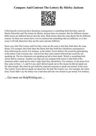 Compare And Contrast The Lottery By Shirley Jackson
Following the crowd can have disastrous consequences is something both first they came by
Martin Niemoller and The lottery by Shirley Jackson have in common. But for different reasons.
Both stories are different but are also the same. Both stories share the same theme but for different
reasons. So these two stories have a lot in common but somethings that are different, so in this
essay I will talk about how they are the same and also different.
Some ways that The Lottery and First they came are the same is that they both share the same
theme. For example, they both share the theme that they both have disastrous consequences
from following the crowd. For instance, in the lottery Tessie follows the crowd by participating
in the lottery with everyone else. And in First they came martin followed the crowd by not
speaking up. The two characters not speaking up led to their death. Which is something both
stories had in common. Another way that you can compare both stories is that both of the
characters didn t stand up for what s right when they should have. For instance, in the poem First
they came in lines 1, 3, and 4 it says and I did not speak out so this means he did not speak out
for other people. But when he got called he expected someone to speak out instead. In the story
The Lottery Tessie did not speak out about how the bad The Lottery was. For example, the entire
story Tessie didn t say the lottery was a bad idea until she was chosen to get stoned. For instance,
... Get more on HelpWriting.net ...
 