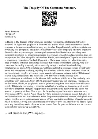 The Tragedy Of The Commons Summary
Aruna Somwaru
GEOG 337
Summary #2
In Hardin s, The Tragedy of the Commons, he makes two major points that are still widely
accepted. He argues that people act in their own self interest which causes them to over use the
resources in the commons and that the only way to solve this problem is by utilizing socialism or
privatizing free enterprises. This is not always true because there are people who have organized
themselves in a way to manager common pool resources that allowed them use a long term
sustainable institution for governing resources. Government ownership and privatization does not
always work. In China, Mongolia, and southern Siberia, there are signs of degradation where there
is government regulation of the land. China and ... Show more content on Helpwriting.net ...
They are natural or human constructed resources that connect to short term thinking. One user
can reduce the quality or quantity of a resource by using too much of it and excluding
beneficiaries are costly. CPR s include renewable and delectable resources such as ground water
basins and atmosphere. Basically, anything that is on land or in the water. In order to save CPR
s we must restrict people s access and create incentives for people to invest in the CPRs instead
of over using the resources. The notion that CPR depletion is due to resource users
overexploiting an area is based on the idea that individuals are selfish, norm free, and only cares
about their short term gains. Users of CPR are usually narrow and self interested. These people
are free riders, altruist, or people who want to gain something from their interactions with other
people. This is why cooperating is better for individuals when they are interacting with people
they know rather than strangers. People within this group become trust worthy and others will
want to cooperate with them. This is good for their offspring and their access to the resource.
Well managed CPRs exist in Nepal where they have a monitored irrigation system that relies on
locally crafted rules and evolved norms. When the government became involved, their yields were
reduce, people s access to the resource was cut off and lead to the possibilities of people having to
pay in the future. Solving these dilemmas are never easy or error free. However, we need to figure
out a way in which we could take what we ve learned from the past, our failures, and success and
use it to better the way we look at CPRs
... Get more on HelpWriting.net ...
 