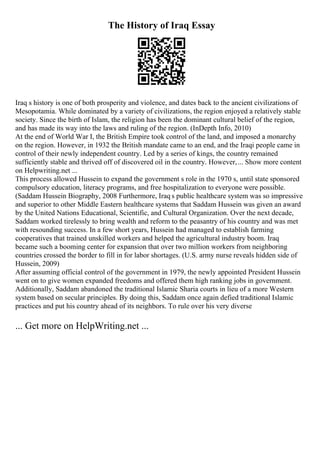 The History of Iraq Essay
Iraq s history is one of both prosperity and violence, and dates back to the ancient civilizations of
Mesopotamia. While dominated by a variety of civilizations, the region enjoyed a relatively stable
society. Since the birth of Islam, the religion has been the dominant cultural belief of the region,
and has made its way into the laws and ruling of the region. (InDepth Info, 2010)
At the end of World War I, the British Empire took control of the land, and imposed a monarchy
on the region. However, in 1932 the British mandate came to an end, and the Iraqi people came in
control of their newly independent country. Led by a series of kings, the country remained
sufficiently stable and thrived off of discovered oil in the country. However,... Show more content
on Helpwriting.net ...
This process allowed Hussein to expand the government s role in the 1970 s, until state sponsored
compulsory education, literacy programs, and free hospitalization to everyone were possible.
(Saddam Hussein Biography, 2008 Furthermore, Iraq s public healthcare system was so impressive
and superior to other Middle Eastern healthcare systems that Saddam Hussein was given an award
by the United Nations Educational, Scientific, and Cultural Organization. Over the next decade,
Saddam worked tirelessly to bring wealth and reform to the peasantry of his country and was met
with resounding success. In a few short years, Hussein had managed to establish farming
cooperatives that trained unskilled workers and helped the agricultural industry boom. Iraq
became such a booming center for expansion that over two million workers from neighboring
countries crossed the border to fill in for labor shortages. (U.S. army nurse reveals hidden side of
Hussein, 2009)
After assuming official control of the government in 1979, the newly appointed President Hussein
went on to give women expanded freedoms and offered them high ranking jobs in government.
Additionally, Saddam abandoned the traditional Islamic Sharia courts in lieu of a more Western
system based on secular principles. By doing this, Saddam once again defied traditional Islamic
practices and put his country ahead of its neighbors. To rule over his very diverse
... Get more on HelpWriting.net ...
 