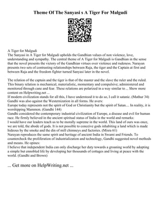 Theme Of The Sanyasi s A Tiger For Malgudi
A Tiger for Malgudi
The Sanyasi in A Tiger for Malgudi upholds the Gandhian values of non violence, love,
understanding and sympathy. The central theme of A Tiger for Malgudi is Gandhian in the sense
that the novel presents the victory of the Gandhian virtues over violence and rudeness. Narayan
presents two sets of contrasting relationships between Raja, the tiger and the Captain at first and
between Raja and the freedom fighter turned Sanyasi later in the novel.
The relation of the captain and the tiger is that of the master and the slave the ruler and the ruled.
This binary relation is mechanical, materialistic, momentary and compulsive; administered and
monitored through cane and fear. These relations are polarized in a way similar to... Show more
content on Helpwriting.net ...
If modern civilization stands for all this, I have understood it to do so, I call it satanic. (Mathur 34)
Gandhi was also against the Westernization in all forms. He avers:
Europe today represents not the spirit of God or Christianity but the spirit of Satan.... In reality, it is
worshipping Mammon. (Gandhi 144)
Gandhi considered the contemporary industrial civilization of Europe, a disease and evil for human
race. He firmly believed in the ancient spiritual status of India in the world and remarks:
I would have our leaders teach us to be morally supreme in the world. This land of ours was once,
we are told, the abode of gods. It is not possible to conceive gods inhabiting a land which is made
hideous by the smoke and the din of mill chimneys and factories. (Misra 61)
Narayan reproduces the same spirit and heritage of ancient India in Swami and Friends. To
countercheck the proliferation of industrialization and technology, Gandhi suggested novel methods
and means. He opines:
I believe that independent India can only discharge her duty towards a groaning world by adopting
a simple but ennobled life by developing her thousands of cottages and living at peace with the
world. (Gandhi and Brown)
... Get more on HelpWriting.net ...
 