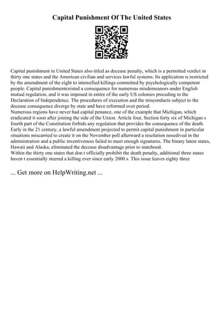 Capital Punishment Of The United States
Capital punishment in United States also titled as decease penalty, which is a permitted verdict in
thirty one states and the American civilian and services lawful systems. Its application is restricted
by the amendment of the eight to intensified killings committed by psychologically competent
people. Capital punishmentexisted a consequence for numerous misdemeanors under English
mutual regulation, and it was imposed in entire of the early US colonies preceding to the
Declaration of Independence. The procedures of execution and the misconducts subject to the
decease consequence diverge by state and have reformed over period.
Numerous regions have never had capital penance, one of the example that Michigan, which
eradicated it soon after joining the side of the Union. Article four, Section forty six of Michigan s
fourth part of the Constitution forbids any regulation that provides the consequence of the death.
Early in the 21 century, a lawful amendment projected to permit capital punishment in particular
situations miscarried to create it on the November poll afterward a resolution nosedived in the
administration and a public inventiveness failed to meet enough signatures. The binary latest states,
Hawaii and Alaska, eliminated the decease disadvantage prior to statehood.
Within the thirty one states that don t officially prohibit the death penalty, additional three states
haven t essentially steered a killing ever since early 2000 s. This issue leaves eighty three
... Get more on HelpWriting.net ...
 