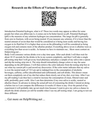 Research on the Effects of Various Beverages on the pH of...
Introduction Potential hydrogen, what is it? These two words may appear as taboo for some
people but when you abbreviate it, it comes out to be better known as pH. Potential Hydrogen
(pH) is the measure of any solutions hydrogen ion concentration. The range for pH is generally
from zero to fourteen, with seven being neutral. If you measure any solution, if it is lower than the
neutral amount of seven than that would be considered as it being more acidic and having less
oxygen in its fluid but if it is higher than seven on the pHreading it will be considered as being
oxygen rich and contains more of the alkaline product. Everything above seven is alkaline were as
everything less than seven is acidic. As human we have to maintain our... Show more content on
Helpwriting.net ...
Body I will consume various drinks over a day time span. After each drink I will then wait for
about 10 15 seconds for the drinks to be in my system completely, and then I will take a single
pH testing strip that I will get at my local pharmacy and place a sample of my saliva into a spoon
and dip the testing strip into it. The strip should immediately change colors or stay the same
depending on the pH balance. I will then retrieve the color indicator from the testing strip box to
see what my current pH is and record my discoveries. If the color meter indicates that my saliva
is over the neutral mark of 7.0 I am opt to indulged less in the consumption of alcoholic
beverages, caffeine, coffee (decaffeinated and caffeinated), and soft drinks. This doesn t mean
cut them completely out of my diet but reduce them slowly out of my diet, over time. After I see
my pH reading I can then have a mind to increase the consumption of clean, filtered water and
milk, preferably goat s milk. Also I can then determine if my own saliva is acidic, neutral or
alkaline (base). In advance to doing the actual pH test of consuming the drinks I intend on doing
a before test so I can compare the differences in results if I there is any. Over the period of my
experiment it will probably take up not much time because I want to give my saliva a chance to
absorb the drink solution yet still be testable when I use my pH testing strips. I am going to test out
three different
... Get more on HelpWriting.net ...
 