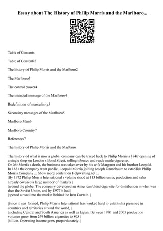 Essay about The History of Philip Morris and the Marlboro...
Table of Contents
Table of Contents2
The history of Philip Morris and the Marlboro2
The Marlboro3
The control power4
The intended message of the Marlboro4
Redefinition of masculinity5
Secondary messages of the Marlboro5
Marlboro Man6
Marlboro Country7
References7
The history of Philip Morris and the Marlboro
The history of what is now a global company can be traced back to Philip Morris s 1847 opening of
a single shop on London s Bond Street, selling tobacco and ready made cigarettes.
On Mr Morris s death, the business was taken over by his wife Margaret and his brother Leopold.
In 1881 the company went public, Leopold Morris joining Joseph Grunebaum to establish Philip
Morris Company ... Show more content on Helpwriting.net ...
|By 1972 Philip Morris International s volume stood at 113 billion units; production and sales
already covered a large number of markets |
|around the globe. The company developed an American blend cigarette for distribution in what was
then the Soviet Union, and by 1977 it had |
|opened a road into the market behind the Iron Curtain. |
|Since it was formed, Philip Morris International has worked hard to establish a presence in
countries and territories around the world, |
|including Central and South America as well as Japan. Between 1981 and 2005 production
volumes grew from 249 billion cigarettes to 805 |
|billion. Operating income grew proportionately. |
 