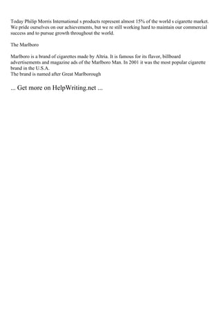 Today Philip Morris International s products represent almost 15% of the world s cigarette market.
We pride ourselves on our achievements, but we re still working hard to maintain our commercial
success and to pursue growth throughout the world.
The Marlboro
Marlboro is a brand of cigarettes made by Altria. It is famous for its flavor, billboard
advertisements and magazine ads of the Marlboro Man. In 2001 it was the most popular cigarette
brand in the U.S.A.
The brand is named after Great Marlborough
... Get more on HelpWriting.net ...
 
