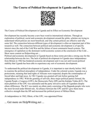 The Course of Political Development in Uganda and its...
The Course of Political Development in Uganda and its Effect on Economic Development
Development has recently become a new buzz word in international relations. Through an
exploration of political, social and economic development around the globe, scholars are trying to
understand which policies are most beneficial, and why certain policies are effective and why
some fail. The connection between different types of development is often an important part of this
research as well. The connection between political and economic development is of specific
interest since the end of the Cold War and the failure of most communist based systems. The
emergence of capitalism as the dominant world economic system at the conclusion of the Cold ...
Show more content on Helpwriting.net ...
Political and economic development in Uganda based on these terms provides a strong case for the
relationship between the two. The lack of political development in Uganda since independence
from Britain in 1962 has hindered economic development and it was not until recent political
stability that Uganda has been able to experience any sort of economic development.
To understand the political development in Uganda, it is important to start shortly before 1962
to examine the political atmosphere of independence. Under the colonial system, Uganda was a
protectorate, meaning that land rights of Africans were respected, despite the commonplace of
forced labor and high taxes. In 1961 Uganda was granted self rule before gaining full
independence in 1962. With the granting of self rule, three major political parties formed, the
Uganda People s Congress (UPC), the Democratic Party (DP) and the Kabaka Yekka (KY). The
main platform of the UPC was nationalist and the party strived to unite all Ugandans despite
ethnic differences. The KY was mainly an ethnic party consisting of the Baganda people who were
the most favored under British rule. An alliance between the UPC and KY gave them more
collective strength than the DP and increased the political power of Milton Obote.
At independence in 1962, Obote, of the UPC, was appointed Prime
... Get more on HelpWriting.net ...
 