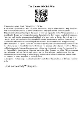 The Causes Of Civil War
Solomon OtuboAsst. Proff. GГјlay UДџuru GГ¶ksel
What are the causes of Civil War? Do ethnic determinants play an important role? Why are certain
parts of Africa characterized by ethnic conflict while other parts remain relatively calm?
The conventional understanding on the causes of civil war especially within African countries, to a
considerable degree, has being predominantly characterized to draw its root on ethnic divergences.
However, such premise appear extremely difficult to be true, owing to the fact that civil war is a
complex action and requires the interplay of different variables to make it visible. Nonetheless, the
role of ethnic differences in determining civil war cannot be overemphasized. But generalizing
ethnic differences as a prime factor that result to civil war sounds unreasonable irrespective of what
the actors pretend or claim to have motivated them. For instance, all most every country in Africa is
multi ethnic oriented state, and in such a cross cultural environment, it is usual for the minority to
lay claim of being short changed either one way or the other. However not all the African countries
have witnessed civil war. Within such context one can draw a logical conclusion that there are
other variables which directly or indirectly play an interwoven role with ethnicism, or hide under
the umbrella of ethnic diversities to cause civil war.
In this paper I will develop a constructive model which shows the correlation of different variables
as the
... Get more on HelpWriting.net ...
 