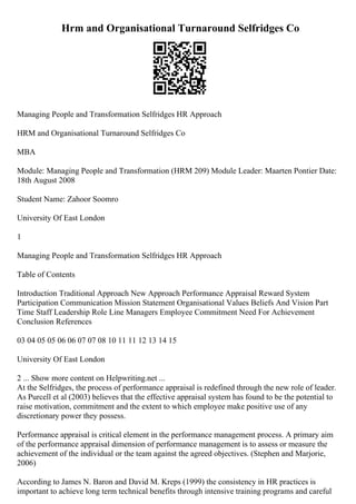 Hrm and Organisational Turnaround Selfridges Co
Managing People and Transformation Selfridges HR Approach
HRM and Organisational Turnaround Selfridges Co
MBA
Module: Managing People and Transformation (HRM 209) Module Leader: Maarten Pontier Date:
18th August 2008
Student Name: Zahoor Soomro
University Of East London
1
Managing People and Transformation Selfridges HR Approach
Table of Contents
Introduction Traditional Approach New Approach Performance Appraisal Reward System
Participation Communication Mission Statement Organisational Values Beliefs And Vision Part
Time Staff Leadership Role Line Managers Employee Commitment Need For Achievement
Conclusion References
03 04 05 05 06 06 07 07 08 10 11 11 12 13 14 15
University Of East London
2 ... Show more content on Helpwriting.net ...
At the Selfridges, the process of performance appraisal is redefined through the new role of leader.
As Purcell et al (2003) believes that the effective appraisal system has found to be the potential to
raise motivation, commitment and the extent to which employee make positive use of any
discretionary power they possess.
Performance appraisal is critical element in the performance management process. A primary aim
of the performance appraisal dimension of performance management is to assess or measure the
achievement of the individual or the team against the agreed objectives. (Stephen and Marjorie,
2006)
According to James N. Baron and David M. Kreps (1999) the consistency in HR practices is
important to achieve long term technical benefits through intensive training programs and careful
 