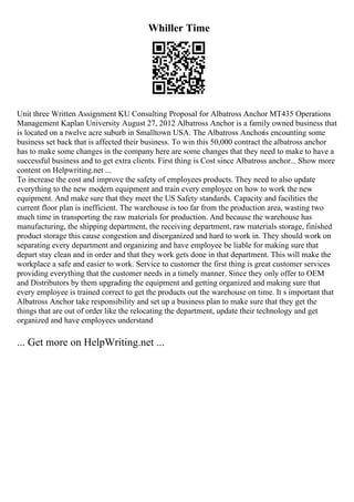 Whiller Time
Unit three Written Assignment KU Consulting Proposal for Albatross Anchor MT435 Operations
Management Kaplan University August 27, 2012 Albatross Anchor is a family owned business that
is located on a twelve acre suburb in Smalltown USA. The Albatross Anchoris encounting some
business set back that is affected their business. To win this 50,000 contract the albatross anchor
has to make some changes in the company here are some changes that they need to make to have a
successful business and to get extra clients. First thing is Cost since Albatross anchor... Show more
content on Helpwriting.net ...
To increase the cost and improve the safety of employees products. They need to also update
everything to the new modern equipment and train every employee on how to work the new
equipment. And make sure that they meet the US Safety standards. Capacity and facilities the
current floor plan is inefficient. The warehouse is too far from the production area, wasting two
much time in transporting the raw materials for production. And because the warehouse has
manufacturing, the shipping department, the receiving department, raw materials storage, finished
product storage this cause congestion and disorganized and hard to work in. They should work on
separating every department and organizing and have employee be liable for making sure that
depart stay clean and in order and that they work gets done in that department. This will make the
workplace a safe and easier to work. Service to customer the first thing is great customer services
providing everything that the customer needs in a timely manner. Since they only offer to OEM
and Distributors by them upgrading the equipment and getting organized and making sure that
every employee is trained correct to get the products out the warehouse on time. It s important that
Albatross Anchor take responsibility and set up a business plan to make sure that they get the
things that are out of order like the relocating the department, update their technology and get
organized and have employees understand
... Get more on HelpWriting.net ...
 