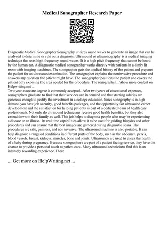 Medical Sonographer Research Paper
Diagnostic Medical Sonographer Sonography utilizes sound waves to generate an image that can be
analyzed to determine or rule out a diagnosis. Ultrasound or ultrasonography is a medical imaging
technique that uses high frequency sound waves. It is a high pitch frequency that cannot be heard
by the human ear. A diagnostic medical sonographer works directly with patients in a dimly lit
room with imaging machines. The sonographer gets the medical history of the patient and prepares
the patient for an ultrasoundexamination. The sonographer explains the noninvasive procedure and
answers any question the patient might have. The sonographer positions the patient and covers the
patient only exposing the area needed for the procedure. The sonographer... Show more content on
Helpwriting.net ...
Two year associate degree is commonly accepted. After two years of educational expenses,
sonographers graduate to find that their services are in demand and that starting salaries are
generous enough to justify the investment in a college education. Since sonography is in high
demand you have job security, good benefits packages, and the opportunity for ultrasound career
development and the satisfaction for helping patients as part of a dedicated team of health care
professionals. Not only do ultrasound technicians receive good health benefits, but they also
extend down to their family as well. This job helps to diagnose people who may be experiencing
a disease or an illness. Its real time capabilities allow it to be used for guiding biopsies and other
procedures and can ensure that the best images are gathered during diagnostic scans. The
procedures are safe, painless, and non invasive. The ultrasound machine is also portable. It can
help diagnose a range of conditions in different parts of the body, such as the abdomen, pelvis,
blood vessels, breast, kidneys, muscles, bone and joints. Ultrasounds are used to check the health
of a baby during pregnancy. Because sonographers are part of a patient facing service, they have the
chance to provide a personal touch to patient care. Many ultrasound technicians find this is an
intensely rewarding experience. There
... Get more on HelpWriting.net ...
 