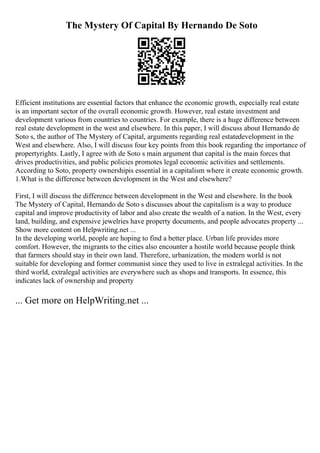 The Mystery Of Capital By Hernando De Soto
Efficient institutions are essential factors that enhance the economic growth, especially real estate
is an important sector of the overall economic growth. However, real estate investment and
development various from countries to countries. For example, there is a huge difference between
real estate development in the west and elsewhere. In this paper, I will discuss about Hernando de
Soto s, the author of The Mystery of Capital, arguments regarding real estatedevelopment in the
West and elsewhere. Also, I will discuss four key points from this book regarding the importance of
propertyrights. Lastly, I agree with de Soto s main argument that capital is the main forces that
drives productivities, and public policies promotes legal economic activities and settlements.
According to Soto, property ownershipis essential in a capitalism where it create economic growth.
1.What is the difference between development in the West and elsewhere?
First, I will discuss the difference between development in the West and elsewhere. In the book
The Mystery of Capital, Hernando de Soto s discusses about the capitalism is a way to produce
capital and improve productivity of labor and also create the wealth of a nation. In the West, every
land, building, and expensive jewelries have property documents, and people advocates property ...
Show more content on Helpwriting.net ...
In the developing world, people are hoping to find a better place. Urban life provides more
comfort. However, the migrants to the cities also encounter a hostile world because people think
that farmers should stay in their own land. Therefore, urbanization, the modern world is not
suitable for developing and former communist since they used to live in extralegal activities. In the
third world, extralegal activities are everywhere such as shops and transports. In essence, this
indicates lack of ownership and property
... Get more on HelpWriting.net ...
 