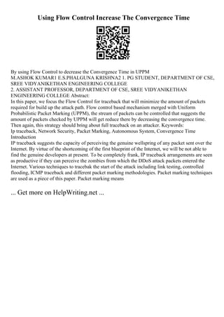 Using Flow Control Increase The Convergence Time
By using Flow Control to decrease the Convergence Time in UPPM
M.ASHOK KUMAR1 E.S.PHALGUNA KRISHNA2 1. PG STUDENT, DEPARTMENT OF CSE,
SREE VIDYANIKETHAN ENGINEERING COLLEGE
2. ASSISTANT PROFESSOR, DEPARTMENT OF CSE, SREE VIDYANIKETHAN
ENGINEERING COLLEGE Abstract:
In this paper, we focus the Flow Control for traceback that will minimize the amount of packets
required for build up the attack path. Flow control based mechanism merged with Uniform
Probabilistic Packet Marking (UPPM), the stream of packets can be controlled that suggests the
amount of packets checked by UPPM will get reduce there by decreasing the convergence time.
Then again, this strategy should bring about full traceback on an attacker. Keywords:
Ip traceback, Network Security, Packet Marking, Autonomous System, Convergence Time
Introduction
IP traceback suggests the capacity of perceiving the genuine wellspring of any packet sent over the
Internet. By virtue of the shortcoming of the first blueprint of the Internet, we will be not able to
find the genuine developers at present. To be completely frank, IP traceback arrangements are seen
as productive if they can perceive the zombies from which the DDoS attack packets entered the
Internet. Various techniques to tracebak the start of the attack including link testing, controlled
flooding, ICMP traceback and different packet marking methodologies. Packet marking techniques
are used as a piece of this paper. Packet marking means
... Get more on HelpWriting.net ...
 