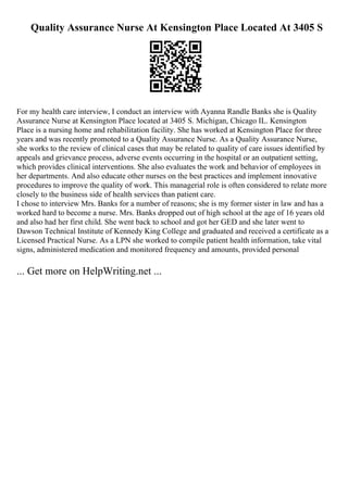 Quality Assurance Nurse At Kensington Place Located At 3405 S
For my health care interview, I conduct an interview with Ayanna Randle Banks she is Quality
Assurance Nurse at Kensington Place located at 3405 S. Michigan, Chicago IL. Kensington
Place is a nursing home and rehabilitation facility. She has worked at Kensington Place for three
years and was recently promoted to a Quality Assurance Nurse. As a Quality Assurance Nurse,
she works to the review of clinical cases that may be related to quality of care issues identified by
appeals and grievance process, adverse events occurring in the hospital or an outpatient setting,
which provides clinical interventions. She also evaluates the work and behavior of employees in
her departments. And also educate other nurses on the best practices and implement innovative
procedures to improve the quality of work. This managerial role is often considered to relate more
closely to the business side of health services than patient care.
I chose to interview Mrs. Banks for a number of reasons; she is my former sister in law and has a
worked hard to become a nurse. Mrs. Banks dropped out of high school at the age of 16 years old
and also had her first child. She went back to school and got her GED and she later went to
Dawson Technical Institute of Kennedy King College and graduated and received a certificate as a
Licensed Practical Nurse. As a LPN she worked to compile patient health information, take vital
signs, administered medication and monitored frequency and amounts, provided personal
... Get more on HelpWriting.net ...
 