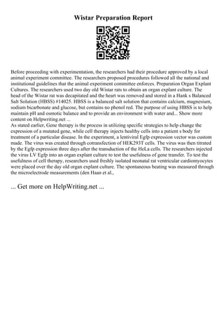 Wistar Preparation Report
Before proceeding with experimentation, the researchers had their procedure approved by a local
animal experiment committee. The researchers proposed procedures followed all the national and
institutional guidelines that the animal experiment committee enforces. Preparation Organ Explant
Cultures. The researchers used two day old Wistar rats to obtain an organ explant culture. The
head of the Wistar rat was decapitated and the heart was removed and stored in a Hank s Balanced
Salt Solution (HBSS) #14025. HBSS is a balanced salt solution that contains calcium, magnesium,
sodium bicarbonate and glucose, but contains no phenol red. The purpose of using HBSS is to help
maintain pH and osmotic balance and to provide an environment with water and... Show more
content on Helpwriting.net ...
As stated earlier, Gene therapy is the process in utilizing specific strategies to help change the
expression of a mutated gene, while cell therapy injects healthy cells into a patient s body for
treatment of a particular disease. In the experiment, a lentiviral Egfp expression vector was custom
made. The virus was created through cotransfection of HEK293T cells. The virus was then titrated
by the Egfp expression three days after the transduction of the HeLa cells. The researchers injected
the virus LV Egfp into an organ explant culture to test the usefulness of gene transfer. To test the
usefulness of cell therapy, researchers used freshly isolated neonatal rat ventricular cardiomyocytes
were placed over the day old organ explant culture. The spontaneous beating was measured through
the microelectrode measurements (den Haan et al.,
... Get more on HelpWriting.net ...
 