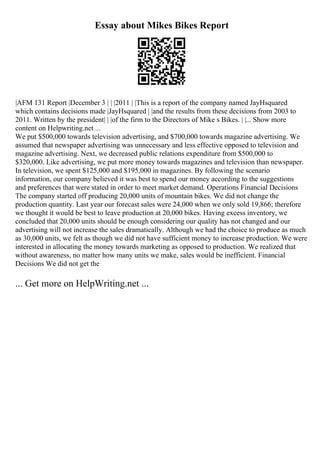 Essay about Mikes Bikes Report
|AFM 131 Report |December 3 | | |2011 | |This is a report of the company named JayHsquared
which contains decisions made |JayHsquared | |and the results from these decisions from 2003 to
2011. Written by the president| | |of the firm to the Directors of Mike s Bikes. | |... Show more
content on Helpwriting.net ...
We put $500,000 towards television advertising, and $700,000 towards magazine advertising. We
assumed that newspaper advertising was unnecessary and less effective opposed to television and
magazine advertising. Next, we decreased public relations expenditure from $500,000 to
$320,000. Like advertising, we put more money towards magazines and television than newspaper.
In television, we spent $125,000 and $195,000 in magazines. By following the scenario
information, our company believed it was best to spend our money according to the suggestions
and preferences that were stated in order to meet market demand. Operations Financial Decisions
The company started off producing 20,000 units of mountain bikes. We did not change the
production quantity. Last year our forecast sales were 24,000 when we only sold 19,866; therefore
we thought it would be best to leave production at 20,000 bikes. Having excess inventory, we
concluded that 20,000 units should be enough considering our quality has not changed and our
advertising will not increase the sales dramatically. Although we had the choice to produce as much
as 30,000 units, we felt as though we did not have sufficient money to increase production. We were
interested in allocating the money towards marketing as opposed to production. We realized that
without awareness, no matter how many units we make, sales would be inefficient. Financial
Decisions We did not get the
... Get more on HelpWriting.net ...
 