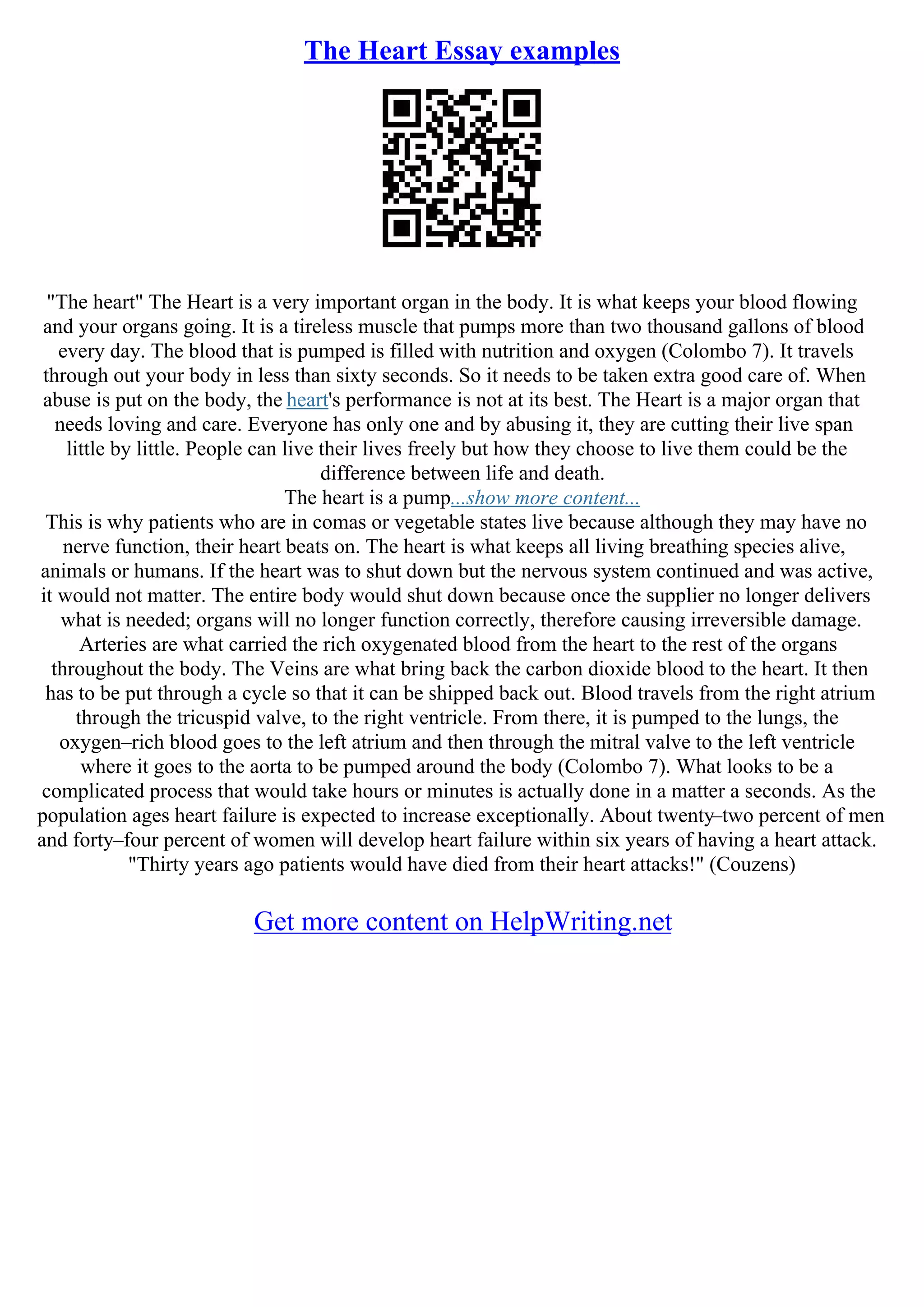 The Heart Essay examples
"The heart" The Heart is a very important organ in the body. It is what keeps your blood flowing
and your organs going. It is a tireless muscle that pumps more than two thousand gallons of blood
every day. The blood that is pumped is filled with nutrition and oxygen (Colombo 7). It travels
through out your body in less than sixty seconds. So it needs to be taken extra good care of. When
abuse is put on the body, the heart's performance is not at its best. The Heart is a major organ that
needs loving and care. Everyone has only one and by abusing it, they are cutting their live span
little by little. People can live their lives freely but how they choose to live them could be the
difference between life and death.
The heart is a pump...show more content...
This is why patients who are in comas or vegetable states live because although they may have no
nerve function, their heart beats on. The heart is what keeps all living breathing species alive,
animals or humans. If the heart was to shut down but the nervous system continued and was active,
it would not matter. The entire body would shut down because once the supplier no longer delivers
what is needed; organs will no longer function correctly, therefore causing irreversible damage.
Arteries are what carried the rich oxygenated blood from the heart to the rest of the organs
throughout the body. The Veins are what bring back the carbon dioxide blood to the heart. It then
has to be put through a cycle so that it can be shipped back out. Blood travels from the right atrium
through the tricuspid valve, to the right ventricle. From there, it is pumped to the lungs, the
oxygen–rich blood goes to the left atrium and then through the mitral valve to the left ventricle
where it goes to the aorta to be pumped around the body (Colombo 7). What looks to be a
complicated process that would take hours or minutes is actually done in a matter a seconds. As the
population ages heart failure is expected to increase exceptionally. About twenty–two percent of men
and forty–four percent of women will develop heart failure within six years of having a heart attack.
"Thirty years ago patients would have died from their heart attacks!" (Couzens)
Get more content on HelpWriting.net
 