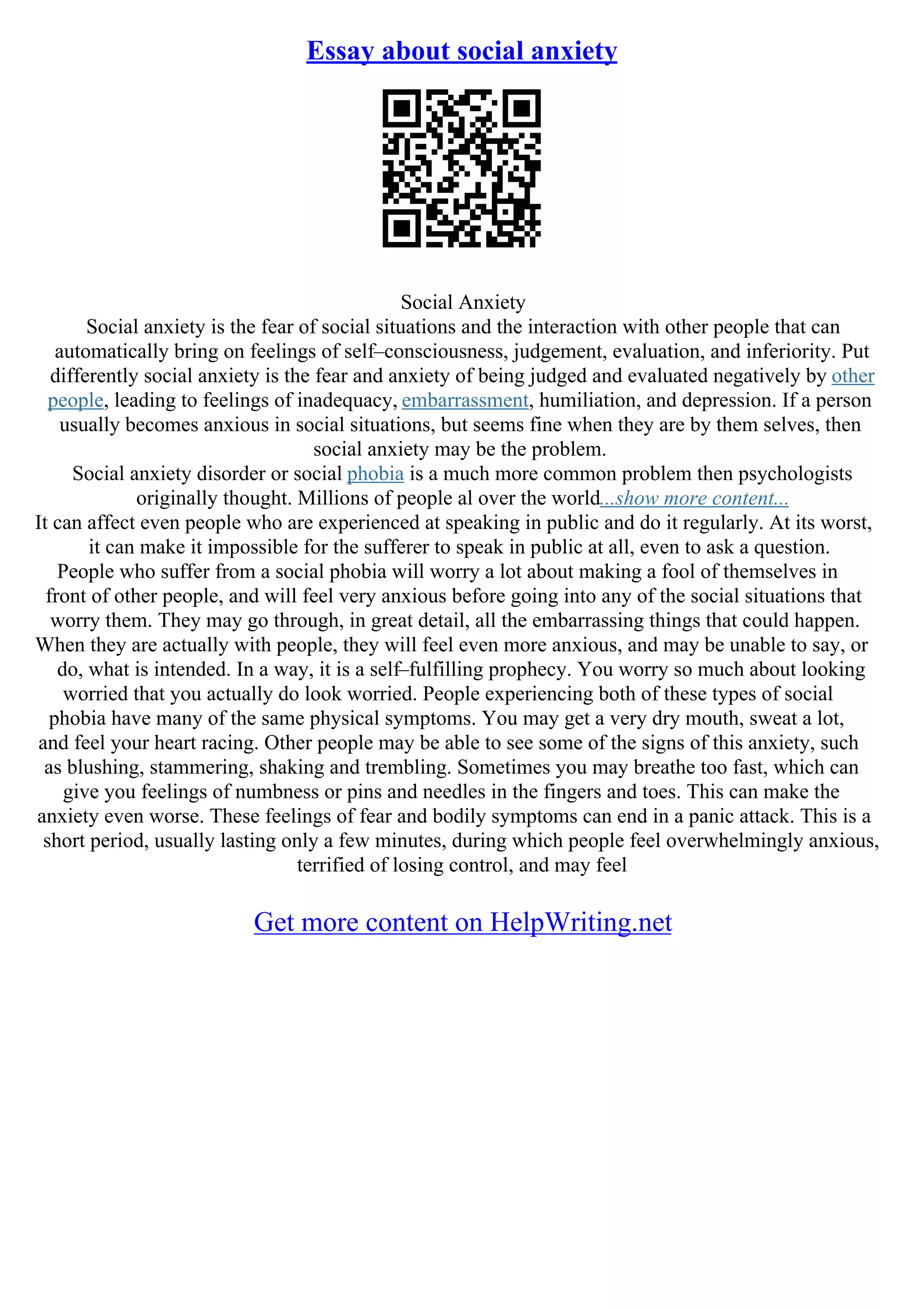 Essay about social anxiety
Social Anxiety
Social anxiety is the fear of social situations and the interaction with other people that can
automatically bring on feelings of self–consciousness, judgement, evaluation, and inferiority. Put
differently social anxiety is the fear and anxiety of being judged and evaluated negatively by other
people, leading to feelings of inadequacy, embarrassment, humiliation, and depression. If a person
usually becomes anxious in social situations, but seems fine when they are by them selves, then
social anxiety may be the problem.
Social anxiety disorder or social phobia is a much more common problem then psychologists
originally thought. Millions of people al over the world...show more content...
It can affect even people who are experienced at speaking in public and do it regularly. At its worst,
it can make it impossible for the sufferer to speak in public at all, even to ask a question.
People who suffer from a social phobia will worry a lot about making a fool of themselves in
front of other people, and will feel very anxious before going into any of the social situations that
worry them. They may go through, in great detail, all the embarrassing things that could happen.
When they are actually with people, they will feel even more anxious, and may be unable to say, or
do, what is intended. In a way, it is a self–fulfilling prophecy. You worry so much about looking
worried that you actually do look worried. People experiencing both of these types of social
phobia have many of the same physical symptoms. You may get a very dry mouth, sweat a lot,
and feel your heart racing. Other people may be able to see some of the signs of this anxiety, such
as blushing, stammering, shaking and trembling. Sometimes you may breathe too fast, which can
give you feelings of numbness or pins and needles in the fingers and toes. This can make the
anxiety even worse. These feelings of fear and bodily symptoms can end in a panic attack. This is a
short period, usually lasting only a few minutes, during which people feel overwhelmingly anxious,
terrified of losing control, and may feel
Get more content on HelpWriting.net
 