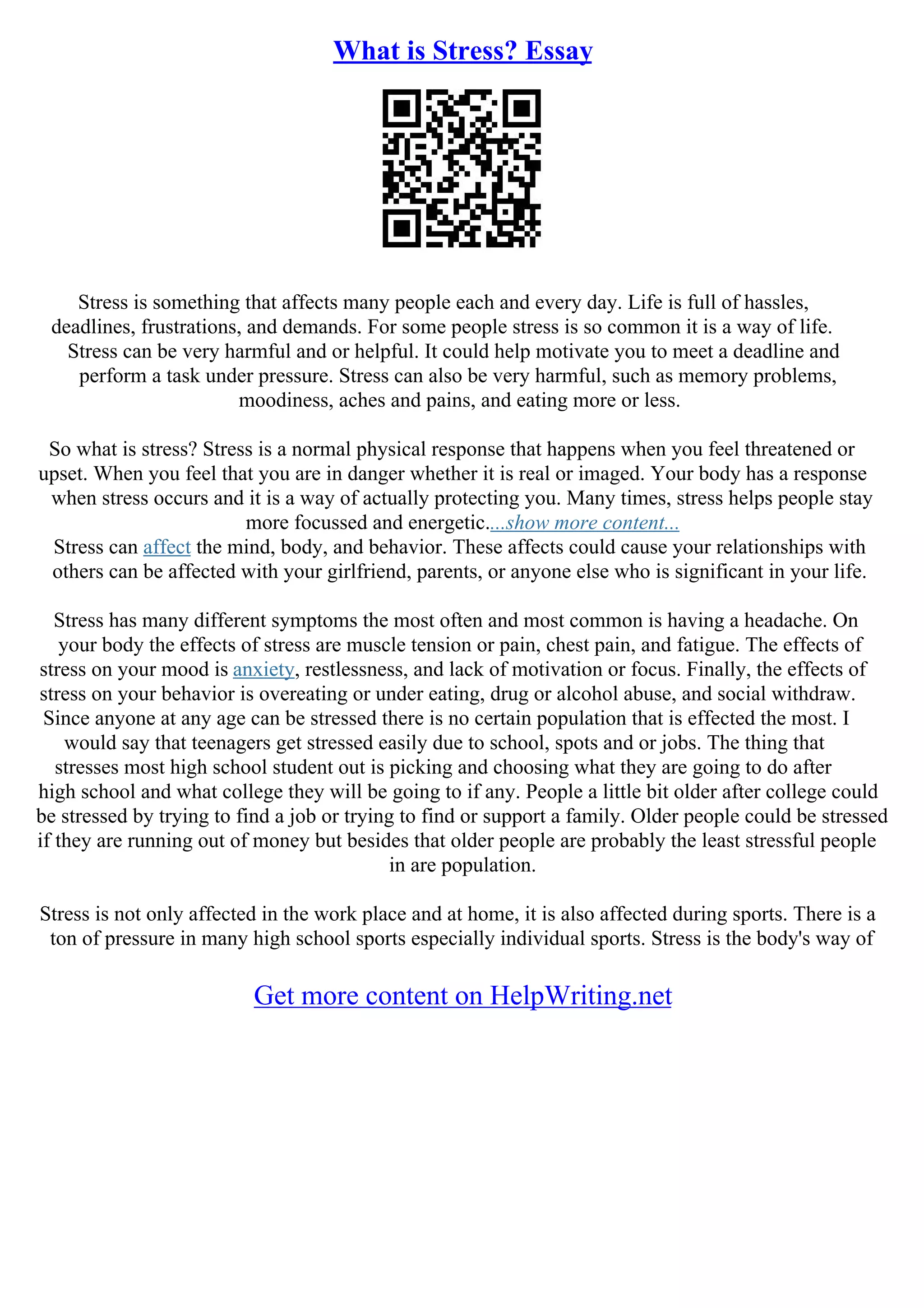 What is Stress? Essay
Stress is something that affects many people each and every day. Life is full of hassles,
deadlines, frustrations, and demands. For some people stress is so common it is a way of life.
Stress can be very harmful and or helpful. It could help motivate you to meet a deadline and
perform a task under pressure. Stress can also be very harmful, such as memory problems,
moodiness, aches and pains, and eating more or less.
So what is stress? Stress is a normal physical response that happens when you feel threatened or
upset. When you feel that you are in danger whether it is real or imaged. Your body has a response
when stress occurs and it is a way of actually protecting you. Many times, stress helps people stay
more focussed and energetic....show more content...
Stress can affect the mind, body, and behavior. These affects could cause your relationships with
others can be affected with your girlfriend, parents, or anyone else who is significant in your life.
Stress has many different symptoms the most often and most common is having a headache. On
your body the effects of stress are muscle tension or pain, chest pain, and fatigue. The effects of
stress on your mood is anxiety, restlessness, and lack of motivation or focus. Finally, the effects of
stress on your behavior is overeating or under eating, drug or alcohol abuse, and social withdraw.
Since anyone at any age can be stressed there is no certain population that is effected the most. I
would say that teenagers get stressed easily due to school, spots and or jobs. The thing that
stresses most high school student out is picking and choosing what they are going to do after
high school and what college they will be going to if any. People a little bit older after college could
be stressed by trying to find a job or trying to find or support a family. Older people could be stressed
if they are running out of money but besides that older people are probably the least stressful people
in are population.
Stress is not only affected in the work place and at home, it is also affected during sports. There is a
ton of pressure in many high school sports especially individual sports. Stress is the body's way of
Get more content on HelpWriting.net
 