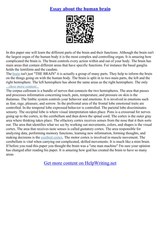 Essay about the human brain
In this paper one will learn the different parts of the brain and their functions. Although the brain isn't
the largest organ of the human body it is the most complex and controlling organ. It is amazing how
complicated the brain is. The brain controls every action within and out of your body. The brain has
main areas that contain different areas that have specific functions. For instance the basal ganglia
holds the lentiform and the caudate.
The brain isn't just "THE BRAIN" it is actually a group of many parts. They help to inform the brain
on the things going on with the human body. The brain is split in to two main parts, the left and the
right hemisphere. The left hemisphere has about the same areas as the right hemisphere. The only
...show more content...
The corpus callosum is a bundle of nerves that connects the two hemispheres. The area that passes
and processes information concerning touch, pain, temperature, and pressure on skin is the
thalamus. The limbic system controls your behavior and emotions. It is involved in emotions such
as fear, rage, pleasure, and sorrow. In the prefrontal area of the frontal lobe emotional traits are
controlled. In the temporal lobe expressed behavior is controlled. The parietal lobe discriminates
sensory. The occipital lobe is where visual interpretation takes place. Pons is a crossroad for nerves
going up to the cortex, to the cerebellum and then down the spinal cord. The cortex is the outer gray
area where thinking takes place. The olfactory cortex receives senses from the nose that it then sorts
out. The area that identifies what we see by working out movements, colors, and shapes is the visual
cortex. The area that receives taste senses is called gustatory cortex. The area responsible for
analyzing data, performing memory functions, learning new information, forming thoughts, and
making decisions is the cerebral cortex. The motor cortex is involved in muscle movement. The
cerebellum is vital when carrying out complicated, skilled movements. It is much like a mini brain.
If before you read this paper you thought the brain was a "one man machine" I'm sure your opinion
has changed after reading his paper. It is amazing how god has created the brain to have so many
areas
Get more content on HelpWriting.net
 