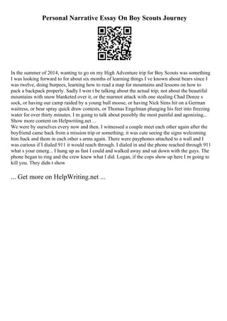 Personal Narrative Essay On Boy Scouts Journey
In the summer of 2014, wanting to go on my High Adventure trip for Boy Scouts was something
I was looking forward to for about six months of learning things I ve known about bears since I
was twelve, doing burpees, learning how to read a map for mountains and lessons on how to
pack a backpack properly. Sadly I won t be talking about the actual trip; not about the beautiful
mountains with snow blanketed over it, or the marmot attack with one stealing Chad Donze s
sock, or having our camp raided by a young bull moose, or having Nick Sims hit on a German
waitress, or bear spray quick draw contests, or Thomas Engelman plunging his feet into freezing
water for over thirty minutes. I m going to talk about possibly the most painful and agonizing...
Show more content on Helpwriting.net ...
We were by ourselves every now and then. I witnessed a couple meet each other again after the
boyfriend came back from a mission trip or something; it was cute seeing the signs welcoming
him back and them in each other s arms again. There were payphones attached to a wall and I
was curious if I dialed 911 it would reach through. I dialed in and the phone reached through 911
what s your emerg... I hung up as fast I could and walked away and sat down with the guys. The
phone began to ring and the crew knew what I did. Logan, if the cops show up here I m going to
kill you. They didn t show
... Get more on HelpWriting.net ...
 