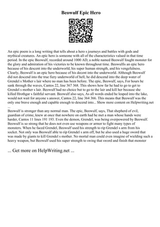 Beowulf Epic Hero
An epic poem is a long writing that tells about a hero s journeys and battles with gods and
mythical creatures. An epic hero is someone with all of the characteristics valued in that time
period. In the epic Beowulf, recorded around 1000 AD, a noble named Beowulf fought monster for
the glory and admiration of his victories to be known throughout time. Beowulfis an epic hero
because of his descent into the underworld, his super human strength, and his vengefulness.
Clearly, Beowulf is an epic hero because of his decent into the underworld. Although Beowulf
did not descend into the true fiery underworld of hell, he did descend into the deep water of
Grendel s Mother s lair where no man has been before. The epic, Beowulf, says, For hours he
sank through the waves, Cantos 22, line 367 368. This shows how far he had to go to get to
Grendel s mother s lair. Beowulf had no choice but to go to the lair and kill her because she
killed Hrothgar s faithful servant. Beowulf also says, As all words ended he leaped into the lake,
would not wait for anyone s answer, Cantos 22, line 364 366. This means that Beowulf was the
only one brave enough and capable enough to descend into... Show more content on Helpwriting.net
...
Beowulf is stronger than any normal man. The epic, Beowulf, says, That shepherd of evil,
guardian of crime, knew at once that nowhere on earth had he met a man whose hands were
harder, Cantos 11 lines 191 193. Even the demon, Grendel, was being overpowered by Beowulf.
Beowulf is so strong that he does not even use weapons or armor to fight many types of
monsters. When he faced Grendel, Beowulf used his strength to rip Grendel s arm from his
socket. Not only was Beowulf able to rip Grendel s arm off, but he also used a huge sword that
was made by giants to kill Grendel s mother. No mortal man could even imagine of wielding such a
heavy weapon, but Beowulf used his super strength to swing that sword and finish that monster
... Get more on HelpWriting.net ...
 