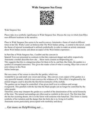 Wide Sargasso Sea Essay
Wide Sargasso Sea
Places take on a symbolic significance in Wide Sargasso Sea. Discuss the way in which Jean Rhys
uses different locations in the narrative.
Place in Wide Sargasso Sea seems to be used to convey Antoinette s frame of mind at different
times in her life. Wally Look Lai believes that The West Indian setting...is central to the novel...(and)
the theme of rejected womanhood is utilized symbolically in order to make an artistic statement
about West Indian society and about an aspect of the West Indian experience .
In Part One of Wide Sargasso Sea , Coulibri and the convent in
Spanish Town are presented as contrasts in that they represent danger and safety respectively.
Antoinette s mother describes how she ... Show more content on Helpwriting.net ...
This suggests that this is a dangerous place for them to be in, and that, like Eden, the garden is a
symbol of corrupted innocence. This gives the reader a hint of what is coming. Rhys sets a tone of
eerie silence in this West
Indian landscape.
She uses many of her senses to describe the garden, which was
wonderful to see and smelt very sweet and strong . She conveys every aspect of the garden in a
very powerful manner, which in turn conveys the wildness of it. This effect is heightened by the
animal imagery used to describe the thin brown tentacles of the orchids.
The garden can no longer be controlled: it has given itself over to wildness and savage
overgrowth. This parallels with the fact that the black people can no longer be controlled by the
white people.
Therefore, some may interpret the garden as a symbol of the deterioration of the social hierarchy
of the time. The natural surroundings are often used as symbols in this novel. The first time that
she has her recurring dream, she is in the forest with someone who hated her. This forest is clearly
symbolic of her isolation and the danger that she feels she is in, living in Coulibri.
Antoinette seems particularly preoccupied with morbidity and decay
... Get more on HelpWriting.net ...
 