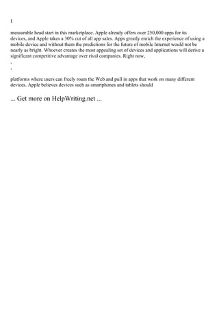 I
measurable head start in this marketplace. Apple already offers over 250,000 apps for its
devices, and Apple takes a 30% cut of all app sales. Apps greatly enrich the experience of using a
mobile device and without them the predictions for the future of mobile Internet would not be
nearly as bright. Whoever creates the most appealing set of devices and applications will derive a
significant competitive advantage over rival companies. Right now,
,
,
platforms where users can freely roam the Web and pull in apps that work on many different
devices. Apple believes devices such as smartphones and tablets should
... Get more on HelpWriting.net ...
 