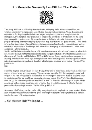 Are Monopolies Necessarily Less Efficient Than Perfect...
This essay will look at efficiency between both a monopoly and a perfect competition, and
whether a monopoly is necessarily less efficient than perfect competition. Using diagrams and
equations reflecting the optimal choice of output, marginal revenue and marginal cost for
monopolies, I will explain how efficiency is affected by low levels of production. At the same
time monopolies can increase efficiency due to their ability in price discrimination, they price
people differently and therefore people pay what they truly believe the good is worth. There needs
to be a clear description of the differences between monopolyand perfect competition as well as
efficiency; an analysis of deadweight loss and natural monopoly is also important... Show more
content on Helpwriting.net ...
Snyder and Nicholson describe Pareto efficient allocation as an allocation of resources, where it is
not possible through further reallocations to make one person better off without making someone
else worse off (Snyder and Nicholson, 2005, p.467). Varian further explains that a competitive
industry operates where price equals marginal cost, while a monopolised industry operates where
price is greater than marginal cost; therefore a higher price creates a lower output (Varian, 1996,
p.411 412).
[pic]
From the diagram above we can see that if we get the firm to behave as a competitor and take the
market price as being set exogenously. Then we would have (Pc, Yc) for competitive price and
output. If the firm recognised its influence on the market price and chose its level of output so as
to maximise profits, we would see monopoly price and output (Pm, Ym). Since P(y) is greater
than MC(y) for all the output levels between Ym and Yc, there is a whole range of output where
people are willing to pay more for a unit of output than it costs to produce it. Clearly there is
potential for Pareto improvement (Varian, 1996, p.412 413).
A measure of efficiency can be produced by analysing the total surplus for a given market; this is
seen by subtracting the total cost from gross consumption benefits. The higher the level of total
surplus the more efficient production
... Get more on HelpWriting.net ...
 