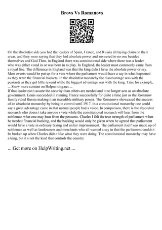 Brovs Vs Romanovs
On the absolutist side you had the leaders of Spain, France, and Russia all laying claim on their
areas, and they were saying that they had absolute power and answered to no one besides
themselves and God.Then, in England there was constitutional side where there was a leader
who was either voted in or was born in to play. In England, the leader most commonly came from
a royal line. The difference in England was that the king didn t have the absolute power or say.
Most events would be put up for a vote where the parliament would have a say in what happened
as they were the financial backers. In the absolutist monarchy the disadvantage was with the
peasants as they got little reward while the biggest advantage was with the king. Take for example,
... Show more content on Helpwriting.net ...
If that leader can t assure the security than others are needed and it no longer acts as an absolute
government. Louis succeeded in running France successfully for quite a time just as the Romanov
family ruled Russia making it an incredible military power. The Romanovs showcased the success
of an absolutist monarchy by being in control until 1917. In a constitutional monarchy one could
say a great advantage came in that normal people had a voice. In comparison, there is the absolutist
monarch who doesn t take anyone s vote while the constitutional monarch will hear from the
nobleman what one may hear from the peasants. Charles I felt the true strength of parliament when
he needed financial backing, and the backing would only be given when he agreed that parliament
would have a vote in ordinary taxing and unfair imprisonment. The parliament itself was made up of
nobleman as well as landowners and merchants who all wanted a say in that the parliament couldn t
be broken up when Charles didn t like what they were doing. The constitutional monarchy may have
a king, but it s not the kind that controls the country
... Get more on HelpWriting.net ...
 