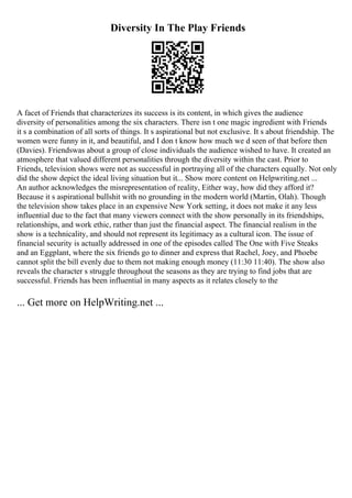 Diversity In The Play Friends
A facet of Friends that characterizes its success is its content, in which gives the audience
diversity of personalities among the six characters. There isn t one magic ingredient with Friends
it s a combination of all sorts of things. It s aspirational but not exclusive. It s about friendship. The
women were funny in it, and beautiful, and I don t know how much we d seen of that before then
(Davies). Friendswas about a group of close individuals the audience wished to have. It created an
atmosphere that valued different personalities through the diversity within the cast. Prior to
Friends, television shows were not as successful in portraying all of the characters equally. Not only
did the show depict the ideal living situation but it... Show more content on Helpwriting.net ...
An author acknowledges the misrepresentation of reality, Either way, how did they afford it?
Because it s aspirational bullshit with no grounding in the modern world (Martin, Olah). Though
the television show takes place in an expensive New York setting, it does not make it any less
influential due to the fact that many viewers connect with the show personally in its friendships,
relationships, and work ethic, rather than just the financial aspect. The financial realism in the
show is a technicality, and should not represent its legitimacy as a cultural icon. The issue of
financial security is actually addressed in one of the episodes called The One with Five Steaks
and an Eggplant, where the six friends go to dinner and express that Rachel, Joey, and Phoebe
cannot split the bill evenly due to them not making enough money (11:30 11:40). The show also
reveals the character s struggle throughout the seasons as they are trying to find jobs that are
successful. Friends has been influential in many aspects as it relates closely to the
... Get more on HelpWriting.net ...
 