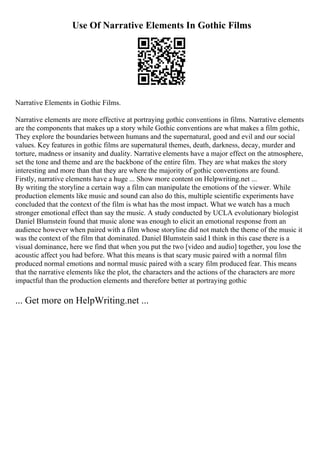 Use Of Narrative Elements In Gothic Films
Narrative Elements in Gothic Films.
Narrative elements are more effective at portraying gothic conventions in films. Narrative elements
are the components that makes up a story while Gothic conventions are what makes a film gothic,
They explore the boundaries between humans and the supernatural, good and evil and our social
values. Key features in gothic films are supernatural themes, death, darkness, decay, murder and
torture, madness or insanity and duality. Narrative elements have a major effect on the atmosphere,
set the tone and theme and are the backbone of the entire film. They are what makes the story
interesting and more than that they are where the majority of gothic conventions are found.
Firstly, narrative elements have a huge ... Show more content on Helpwriting.net ...
By writing the storyline a certain way a film can manipulate the emotions of the viewer. While
production elements like music and sound can also do this, multiple scientific experiments have
concluded that the context of the film is what has the most impact. What we watch has a much
stronger emotional effect than say the music. A study conducted by UCLA evolutionary biologist
Daniel Blumstein found that music alone was enough to elicit an emotional response from an
audience however when paired with a film whose storyline did not match the theme of the music it
was the context of the film that dominated. Daniel Blumstein said I think in this case there is a
visual dominance, here we find that when you put the two [video and audio] together, you lose the
acoustic affect you had before. What this means is that scary music paired with a normal film
produced normal emotions and normal music paired with a scary film produced fear. This means
that the narrative elements like the plot, the characters and the actions of the characters are more
impactful than the production elements and therefore better at portraying gothic
... Get more on HelpWriting.net ...
 