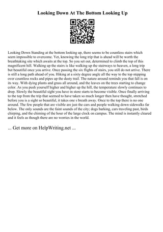 Looking Down At The Bottom Looking Up
Looking Down Standing at the bottom looking up, there seems to be countless stairs which
seem impossible to overcome. Yet, knowing the long trip that is ahead will be worth the
breathtaking site which awaits at the top. So you set out, determined to climb the top of this
magnificent hill. Walking up the stairs is like walking up the stairways to heaven, a long trip
but beautiful once you arrive. Once passing the six flights of stairs, you still do not arrive. There
is still a long path ahead of you. Hiking at a sixty degree angle all the way to the top stepping
over countless rocks and pipes up the dusty trail. The nature around reminds you that fall is on
its way. With dying plants and grass all around, and the leaves on the trees starting to change
color. As you push yourself higher and higher up the hill, the temperature slowly continues to
drop. Slowly the beautiful sight you have in store starts to become visible. Once finally arriving
to the top from the trip that seemed to have taken so much longer then have thought, stretched
before you is a sight so beautiful, it takes one s breath away. Once to the top there is no one
around. The few people that are visible are just the cars and people walking down sidewalks far
below. The only sounds are the faint sounds of the city; dogs barking, cars traveling past, birds
chirping, and the chiming of the hour of the large clock on campus. The mind is instantly cleared
and it feels as though there are no worries in the world.
... Get more on HelpWriting.net ...
 