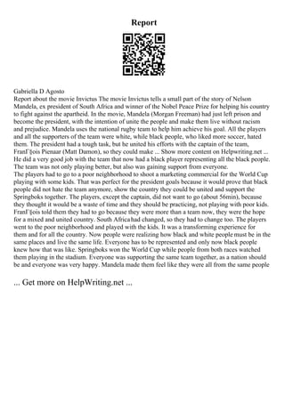 Report
Gabriella D Agosto
Report about the movie Invictus The movie Invictus tells a small part of the story of Nelson
Mandela, ex president of South Africa and winner of the Nobel Peace Prize for helping his country
to fight against the apartheid. In the movie, Mandela (Morgan Freeman) had just left prison and
become the president, with the intention of unite the people and make them live without racism
and prejudice. Mandela uses the national rugby team to help him achieve his goal. All the players
and all the supporters of the team were white, while black people, who liked more soccer, hated
them. The president had a tough task, but he united his efforts with the captain of the team,
FranГ§ois Pienaar (Matt Damon), so they could make ... Show more content on Helpwriting.net ...
He did a very good job with the team that now had a black player representing all the black people.
The team was not only playing better, but also was gaining support from everyone.
The players had to go to a poor neighborhood to shoot a marketing commercial for the World Cup
playing with some kids. That was perfect for the president goals because it would prove that black
people did not hate the team anymore, show the country they could be united and support the
Springboks together. The players, except the captain, did not want to go (about 56min), because
they thought it would be a waste of time and they should be practicing, not playing with poor kids.
FranГ§ois told them they had to go because they were more than a team now, they were the hope
for a mixed and united country. South Africahad changed, so they had to change too. The players
went to the poor neighborhood and played with the kids. It was a transforming experience for
them and for all the country. Now people were realizing how black and white people must be in the
same places and live the same life. Everyone has to be represented and only now black people
knew how that was like. Springboks won the World Cup while people from both races watched
them playing in the stadium. Everyone was supporting the same team together, as a nation should
be and everyone was very happy. Mandela made them feel like they were all from the same people
... Get more on HelpWriting.net ...
 