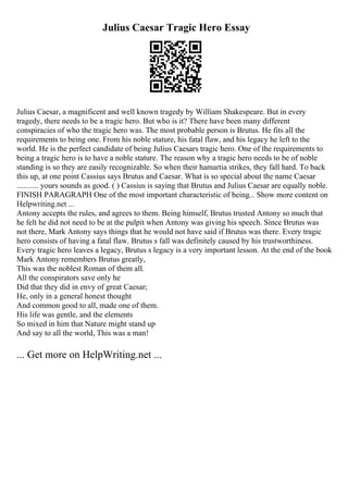Julius Caesar Tragic Hero Essay
Julius Caesar, a magnificent and well known tragedy by William Shakespeare. But in every
tragedy, there needs to be a tragic hero. But who is it? There have been many different
conspiracies of who the tragic hero was. The most probable person is Brutus. He fits all the
requirements to being one. From his noble stature, his fatal flaw, and his legacy he left to the
world. He is the perfect candidate of being Julius Caesars tragic hero. One of the requirements to
being a tragic hero is to have a noble stature. The reason why a tragic hero needs to be of noble
standing is so they are easily recognizable. So when their hamartia strikes, they fall hard. To back
this up, at one point Cassius says Brutus and Caesar. What is so special about the name Caesar
........... yours sounds as good. ( ) Cassius is saying that Brutus and Julius Caesar are equally noble.
FINISH PARAGRAPH One of the most important characteristic of being... Show more content on
Helpwriting.net ...
Antony accepts the rules, and agrees to them. Being himself, Brutus trusted Antony so much that
he felt he did not need to be at the pulpit when Antony was giving his speech. Since Brutus was
not there, Mark Antony says things that he would not have said if Brutus was there. Every tragic
hero consists of having a fatal flaw. Brutus s fall was definitely caused by his trustworthiness.
Every tragic hero leaves a legacy, Brutus s legacy is a very important lesson. At the end of the book
Mark Antony remembers Brutus greatly,
This was the noblest Roman of them all.
All the conspirators save only he
Did that they did in envy of great Caesar;
He, only in a general honest thought
And common good to all, made one of them.
His life was gentle, and the elements
So mixed in him that Nature might stand up
And say to all the world, This was a man!
... Get more on HelpWriting.net ...
 