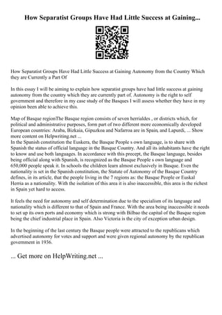 How Separatist Groups Have Had Little Success at Gaining...
How Separatist Groups Have Had Little Success at Gaining Autonomy from the Country Which
they are Currently a Part Of
In this essay I will be aiming to explain how separatist groups have had little success at gaining
autonomy from the country which they are currently part of. Autonomy is the right to self
government and therefore in my case study of the Basques I will assess whether they have in my
opinion been able to achieve this.
Map of Basque regionThe Basque region consists of seven herrialdes , or districts which, for
political and administrative purposes, form part of two different more economically developed
European countries: Araba, Bizkaia, Gipuzkoa and Nafarroa are in Spain, and Lapurdi, ... Show
more content on Helpwriting.net ...
In the Spanish constitution the Euskera, the Basque People s own language, is to share with
Spanish the status of official language in the Basque Country. And all its inhabitants have the right
to know and use both languages. In accordance with this precept, the Basque language, besides
being official along with Spanish, is recognized as the Basque People s own language and
650,000 people speak it. In schools the children learn almost exclusively in Basque. Even the
nationality is set in the Spanish constitution, the Statute of Autonomy of the Basque Country
defines, in its article, that the people living in the 7 regions as: the Basque People or Euskal
Herria as a nationality. With the isolation of this area it is also inaccessible, this area is the richest
in Spain yet hard to access.
It feels the need for autonomy and self determination due to the specialism of its language and
nationality which is different to that of Spain and France. With the area being inaccessible it needs
to set up its own ports and economy which is strong with Bilbao the capital of the Basque region
being the chief industrial place in Spain. Also Victoria is the city of exception urban design.
In the beginning of the last century the Basque people were attracted to the republicans which
advertised autonomy for votes and support and were given regional autonomy by the republican
government in 1936.
... Get more on HelpWriting.net ...
 