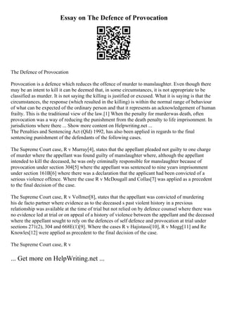 Essay on The Defence of Provocation
The Defence of Provocation
Provocation is a defence which reduces the offence of murder to manslaughter. Even though there
may be an intent to kill it can be deemed that, in some circumstances, it is not appropriate to be
classified as murder. It is not saying the killing is justified or excused. What it is saying is that the
circumstances, the response (which resulted in the killing) is within the normal range of behaviour
of what can be expected of the ordinary person and that it represents an acknowledgement of human
frailty. This is the traditional view of the law.[1] When the penalty for murderwas death, often
provocation was a way of reducing the punishment from the death penalty to life imprisonment. In
jurisdictions where there ... Show more content on Helpwriting.net ...
The Penalties and Sentencing Act (Qld) 1992, has also been applied in regards to the final
sentencing punishment of the defendants of the following cases.
The Supreme Court case, R v Murray[4], states that the appellant pleaded not guilty to one charge
of murder where the appellant was found guilty of manslaughter where, although the appellant
intended to kill the deceased, he was only criminally responsible for manslaughter because of
provocation under section 304[5] where the appellant was sentenced to nine years imprisonment
under section 161B[6] where there was a declaration that the applicant had been convicted of a
serious violence offence. Where the case R v McDougall and Collas[7] was applied as a precedent
to the final decision of the case.
The Supreme Court case, R v Vollmer[8], states that the appellant was convicted of murdering
his de facto partner where evidence as to the deceased s past violent history in a previous
relationship was available at the time of trial but not relied on by defence counsel where there was
no evidence led at trial or on appeal of a history of violence between the appellant and the deceased
where the appellant sought to rely on the defences of self defence and provocation at trial under
sections 271(2), 304 and 668E(1)[9]. Where the cases R v Hajistassi[10], R v Mogg[11] and Re
Knowles[12] were applied as precedent to the final decision of the case.
The Supreme Court case, R v
... Get more on HelpWriting.net ...
 