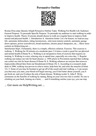 Persuasive Outline
Rosma Elisa amp; Qaisara Afiqah Persuasive Outline Topic: Walking For Health Life Audience:
General Purpose: To persuade Specific Purpose: To persuade my audience to start walking in order
to improve health. Thesis: Everyone should choose to walk on a regular basis to improve both
mental and physical health. 1. Introduction A. Attention Getter: Let s be honest, we lead an easy
life: automatic dishwashers, riding lawnmowers , television remote controls, automatic garage
doors openers, power screwdrivers, bread machines, electric pencil sharpeners, etc.... Show more
content on Helpwriting.net ...
Satisfaction Step1. Fortunately, there is a simple, effective solution. Exercise. This exercise is
walking. 2. Walking for 20 minutes at a moderate pace 3 4 times a week is good for our physical
and mental health (Ullman 9). a. Walking is an inexpensive form of exercise that requires no
training. b. Walking is a nice, relaxing way to spend time, especially on a nice day. 3. Regular
walking can reduce our risk for heart disease. a. 1994 article in Prevention reported that walking
can curtail our risk for heart disease (Ullman 9). b. Walking enhances an enzyme that removes
triglycerides (blood fats) from our bloodstream (Ullman 10). 4. According to a research study
done in 2006, walking was proven to relieve stress, help burn fat, and relax the muscles (Ulman
12). 5. Some of you may be hesitant to get up off of the couch and start walking. a. I can assure
you that once you start, your blood will begin moving, you ll feel better about yourself, you ll
get fresh air, and you ll reduce the risk of heart disease. Walking works! b. John P. Wiley
comments on the benefits of walking by stating, Being on your own two feet is restful. No one is
climbing on your back, leaning on a horn, . . . and if something catches your eye, you can stop
... Get more on HelpWriting.net ...
 