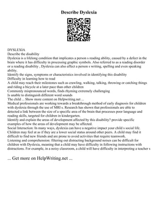 Describe Dyslexia
DYSLEXIA
Describe the disability
Dyslexia is a lifelong condition that implicates a person s reading ability, caused by a defect in the
brain where it has difficulty in processing graphic symbols. Also referred to as a reading disorder
or a reading disability , Dyslexia can also affect a person s writing, spelling and even speaking
ability.
Identify the signs, symptoms or characteristics involved in identifying this disability
Difficulty in learning how to read
A child may reach their milestones such as crawling, walking, talking, throwing or catching things
and riding a bicycle at a later pace than other children
Commonly mispronounced words, finds rhyming extremely challenging
Is unable to distinguish different word sounds
The child ... Show more content on Helpwriting.net ...
Medical professionals are working towards a breakthrough method of early diagnosis for children
with dyslexia through the use of MRI s. Research has shown that professionals are able to
detected a link between the size of a specific area of the brain that processes poor language and
reading skills, targeted for children in kindergarten.
Identify and explain the areas of development affected by this disability? provide specific
examples of how the areas of development may be affected.
Social Interaction: In many ways, dyslexia can have a negative impact your child s social life.
Children may feel at as if they are a lower social status around other peers. A child may find it
difficult to find new friends and are prone to avoid activities that require teamwork.
Listening and comprehension: filtering out distracting background noises can be difficult for
children with Dyslexia, meaning that a child may have difficulty in following instructions with
distractions. For example, in a noisy classroom, a child will have difficulty in interpreting a teacher s
... Get more on HelpWriting.net ...
 