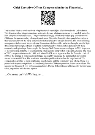 Chief Executive Officer Compensation in the Financial...
The issue of chief executive officer compensation is the subject of dilemma in the United States.
This dilemma often triggers questions as to who decides what compensation is rewarded, as well as
how compensation is rewarded. The government strongly resents the current pay ration between
CEOs and the average salary of American citizens. Since the financial crisis, people have shown
their displeasure with the hefty compensation chief executive officers receives. But when stunning
management failures and unprecedented destruction of shareholder value are brought into the light,
it becomes increasingly difficult to defend current executive remuneration policies with these
economic underpinnings. For example, the Occupy Wall Street movement began in 2011 in protest
of the increasing disparity of wealth among other reasons lying within corporate America. The peak
of CEO compensation came in 2001, and it is still difficult to argue whether the financial crisis of
2008 or the change in compensation strategy has slightly stagnated the exponential growth the
started in the mid 1970 s. The sentiment around the problem is whether the large banks CEO
compensation are fair to their employees, shareholders, and the community as a whole. There is a
plethora of steps to comprehend in developing how the CEO compensation debate came about. The
reasons for this growth rely on bank deregulation. During difficult financial times after the mortgage
crisis, arguments both for and against
... Get more on HelpWriting.net ...
 