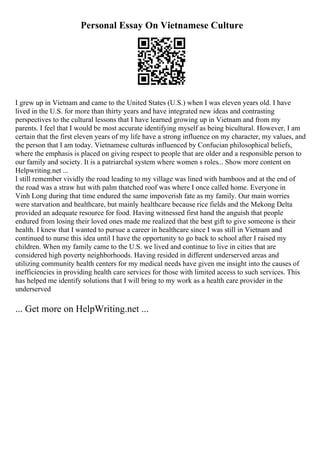 Personal Essay On Vietnamese Culture
I grew up in Vietnam and came to the United States (U.S.) when I was eleven years old. I have
lived in the U.S. for more than thirty years and have integrated new ideas and contrasting
perspectives to the cultural lessons that I have learned growing up in Vietnam and from my
parents. I feel that I would be most accurate identifying myself as being bicultural. However, I am
certain that the first eleven years of my life have a strong influence on my character, my values, and
the person that I am today. Vietnamese cultureis influenced by Confucian philosophical beliefs,
where the emphasis is placed on giving respect to people that are older and a responsible person to
our family and society. It is a patriarchal system where women s roles... Show more content on
Helpwriting.net ...
I still remember vividly the road leading to my village was lined with bamboos and at the end of
the road was a straw hut with palm thatched roof was where I once called home. Everyone in
Vinh Long during that time endured the same impoverish fate as my family. Our main worries
were starvation and healthcare, but mainly healthcare because rice fields and the Mekong Delta
provided an adequate resource for food. Having witnessed first hand the anguish that people
endured from losing their loved ones made me realized that the best gift to give someone is their
health. I knew that I wanted to pursue a career in healthcare since I was still in Vietnam and
continued to nurse this idea until I have the opportunity to go back to school after I raised my
children. When my family came to the U.S. we lived and continue to live in cities that are
considered high poverty neighborhoods. Having resided in different underserved areas and
utilizing community health centers for my medical needs have given me insight into the causes of
inefficiencies in providing health care services for those with limited access to such services. This
has helped me identify solutions that I will bring to my work as a health care provider in the
underserved
... Get more on HelpWriting.net ...
 