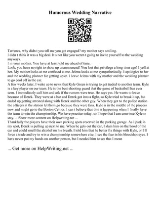 Humorous Wedding Narrative
Terrence, why didn t you tell me you got engaged? my mother says smiling.
I didn t think it was a big deal. It s not like you weren t going to invite yourself to the wedding
anyways.
I m your mother. You have at least told me ahead of time.
Look, you have no right to show up unannounced! You lost that privilege a long time ago! I yell at
her. My mother looks at me confused at me. Jelena looks at me sympathetically. I apologize to her
and the wedding planner for getting upset. I leave Jelena with my mother and the wedding planner
to go cool off in the car.
A few weeks later, I wake up to news that Kyle Green is trying to get traded to another team. Kyle
is a key player on our team. He is the best shooting guard that the game of basketball has ever
seen. I immediately call him and ask if the rumors were true. He says yes. He wants to leave
because of Derek. They were at a bar and Derek got into a fight, so Kyle tried to break it up, but
ended up getting arrested along with Derek and the other guy. When they got to the police station
the officers at the station let them go because they were fans. Kyle is in the middle of the process
now and might go to the Boston Celtics. I can t believe that this is happening when I finally have
the team to win the championship. We have practice today, so I hope that I can convince Kyle to
stay. ... Show more content on Helpwriting.net ...
Thankfully the players have their own parking spots reserved in the parking garage. As I park in
my spot, Derek is pulling up next to me. When he gets out the car, I slam him on the hood of the
car and could smell the alcohol on his breath. I told him that he better fix things with Kyle, or I ll
force a trade and try to win a championship somewhere else. I see the fear in his bloodshot eyes. I
have never put my hands on another person, but I needed him to see that I mean
... Get more on HelpWriting.net ...
 