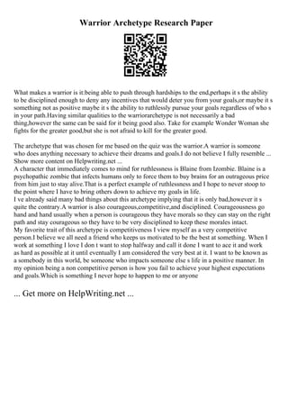 Warrior Archetype Research Paper
What makes a warrior is it:being able to push through hardships to the end,perhaps it s the ability
to be disciplined enough to deny any incentives that would deter you from your goals,or maybe it s
something not as positive maybe it s the ability to ruthlessly pursue your goals regardless of who s
in your path.Having similar qualities to the warriorarchetype is not necessarily a bad
thing,however the same can be said for it being good also. Take for example Wonder Woman she
fights for the greater good,but she is not afraid to kill for the greater good.
The archetype that was chosen for me based on the quiz was the warrior.A warrior is someone
who does anything necessary to achieve their dreams and goals.I do not believe I fully resemble ...
Show more content on Helpwriting.net ...
A character that immediately comes to mind for ruthlessness is Blaine from Izombie. Blaine is a
psychopathic zombie that infects humans only to force them to buy brains for an outrageous price
from him just to stay alive.That is a perfect example of ruthlessness and I hope to never stoop to
the point where I have to bring others down to achieve my goals in life.
I ve already said many bad things about this archetype implying that it is only bad,however it s
quite the contrary.A warrior is also courageous,competitive,and disciplined. Courageousness go
hand and hand usually when a person is courageous they have morals so they can stay on the right
path and stay courageous so they have to be very disciplined to keep these morales intact.
My favorite trait of this archetype is competitiveness I view myself as a very competitive
person.I believe we all need a friend who keeps us motivated to be the best at something. When I
work at something I love I don t want to stop halfway and call it done I want to ace it and work
as hard as possible at it until eventually I am considered the very best at it. I want to be known as
a somebody in this world, be someone who impacts someone else s life in a positive manner. In
my opinion being a non competitive person is how you fail to achieve your highest expectations
and goals.Which is something I never hope to happen to me or anyone
... Get more on HelpWriting.net ...
 