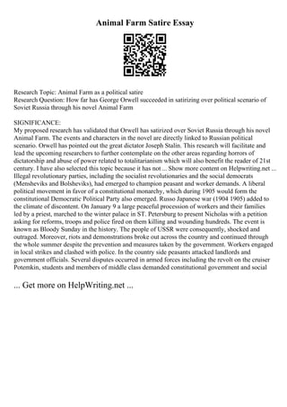 Animal Farm Satire Essay
Research Topic: Animal Farm as a political satire
Research Question: How far has George Orwell succeeded in satirizing over political scenario of
Soviet Russia through his novel Animal Farm
SIGNIFICANCE:
My proposed research has validated that Orwell has satirized over Soviet Russia through his novel
Animal Farm. The events and characters in the novel are directly linked to Russian political
scenario. Orwell has pointed out the great dictator Joseph Stalin. This research will facilitate and
lead the upcoming researchers to further contemplate on the other areas regarding horrors of
dictatorship and abuse of power related to totalitarianism which will also benefit the reader of 21st
century. I have also selected this topic because it has not ... Show more content on Helpwriting.net ...
Illegal revolutionary parties, including the socialist revolutionaries and the social democrats
(Mensheviks and Bolsheviks), had emerged to champion peasant and worker demands. A liberal
political movement in favor of a constitutional monarchy, which during 1905 would form the
constitutional Democratic Political Party also emerged. Russo Japanese war (1904 1905) added to
the climate of discontent. On January 9 a large peaceful procession of workers and their families
led by a priest, marched to the winter palace in ST. Petersburg to present Nicholas with a petition
asking for reforms, troops and police fired on them killing and wounding hundreds. The event is
known as Bloody Sunday in the history. The people of USSR were consequently, shocked and
outraged. Moreover, riots and demonstrations broke out across the country and continued through
the whole summer despite the prevention and measures taken by the government. Workers engaged
in local strikes and clashed with police. In the country side peasants attacked landlords and
government officials. Several disputes occurred in armed forces including the revolt on the cruiser
Potemkin, students and members of middle class demanded constitutional government and social
... Get more on HelpWriting.net ...
 